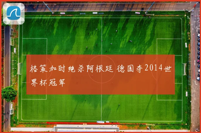 格策加时绝杀阿根廷 德国夺2014世界杯冠军