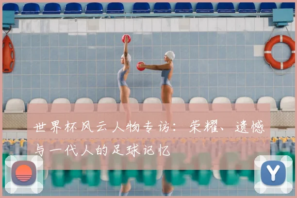 世界杯风云人物专访：荣耀、遗憾与一代人的足球记忆