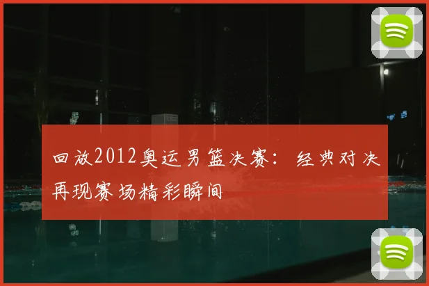 回放2012奥运男篮决赛：经典对决再现赛场精彩瞬间