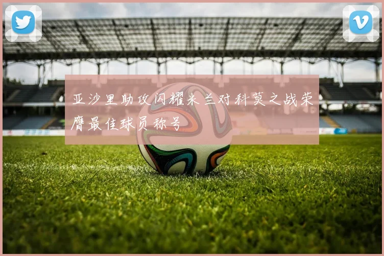 亚沙里助攻闪耀米兰对科莫之战荣膺最佳球员称号