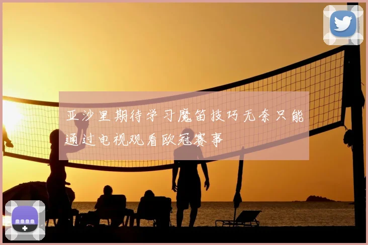 亚沙里期待学习魔笛技巧无奈只能通过电视观看欧冠赛事
