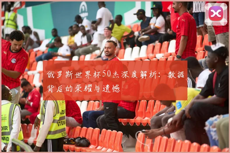 俄罗斯世界杯50杰深度解析：数据背后的荣耀与遗憾