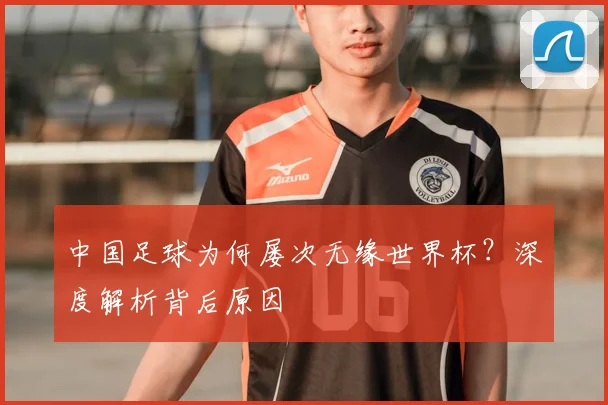 中国足球为何屡次无缘世界杯？深度解析背后原因