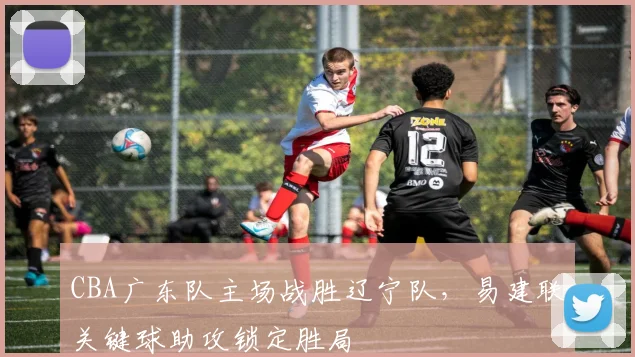CBA广东队主场战胜辽宁队，易建联关键球助攻锁定胜局