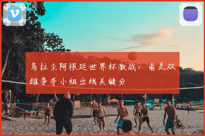 乌拉圭阿根廷世界杯激战，南美双雄争夺小组出线关键分