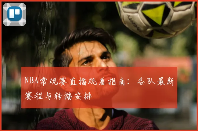 NBA常规赛直播观看指南:各队最新赛程与转播安排