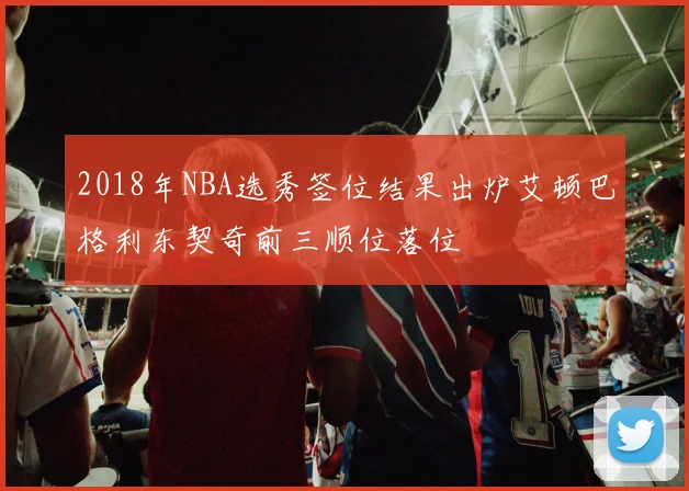 2018年NBA选秀签位结果出炉艾顿巴格利东契奇前三顺位落位