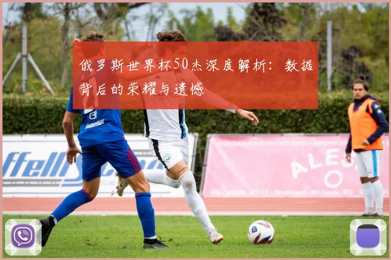 俄罗斯世界杯50杰深度解析：数据背后的荣耀与遗憾