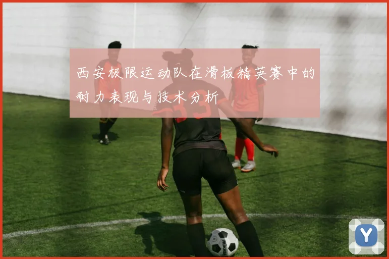 西安极限运动队在滑板精英赛中的耐力表现与技术分析
