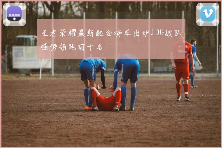 王者荣耀最新配合榜单出炉JDG战队强势领跑前十名