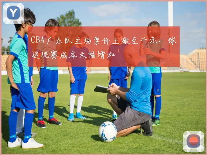 CBA广东队主场票价上涨至千元,球迷观赛成本大幅增加
