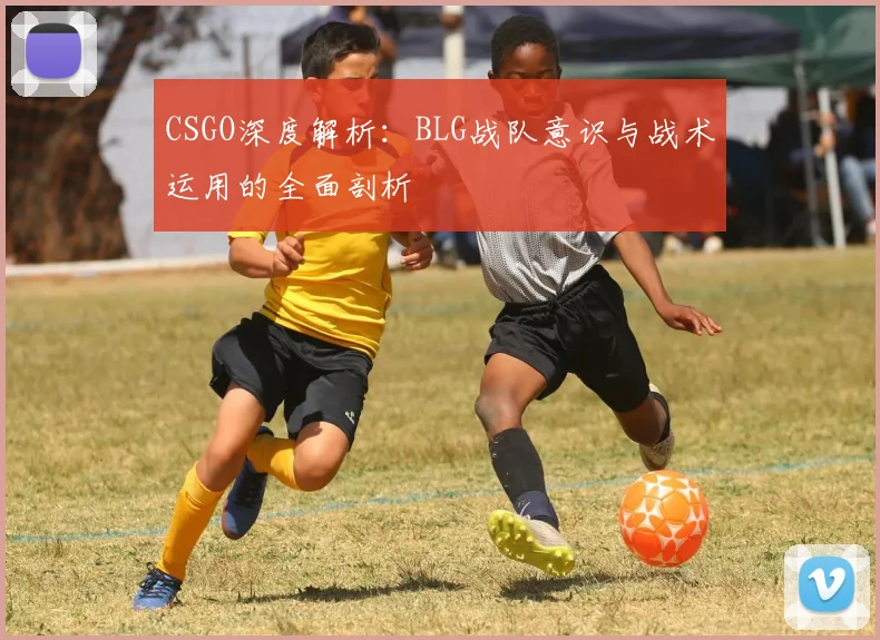 CSGO深度解析:BLG战队意识与战术运用的全面剖析