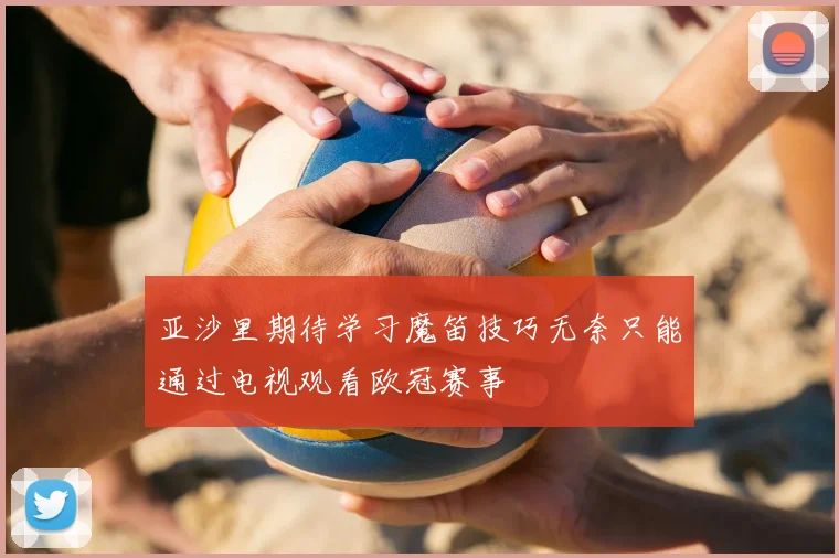 亚沙里期待学习魔笛技巧无奈只能通过电视观看欧冠赛事