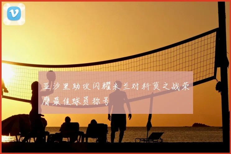 亚沙里助攻闪耀米兰对科莫之战荣膺最佳球员称号
