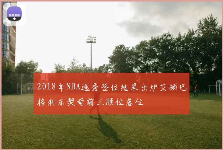 2018年NBA选秀签位结果出炉艾顿巴格利东契奇前三顺位落位