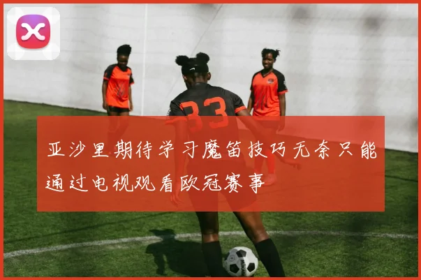 亚沙里期待学习魔笛技巧无奈只能通过电视观看欧冠赛事