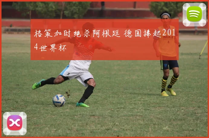 格策加时绝杀阿根廷 德国捧起2014世界杯