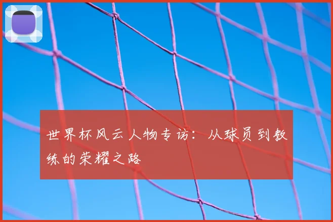世界杯风云人物专访：从球员到教练的荣耀之路