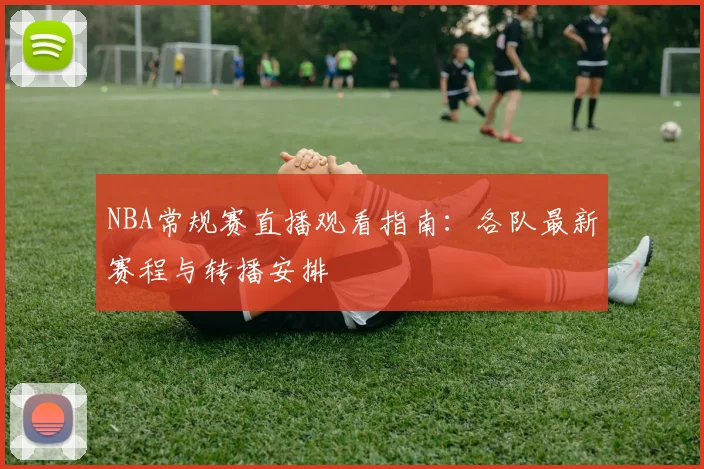 NBA常规赛直播观看指南：各队最新赛程与转播安排