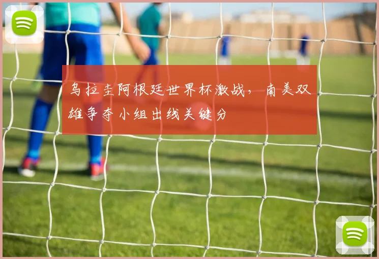 乌拉圭阿根廷世界杯激战，南美双雄争夺小组出线关键分