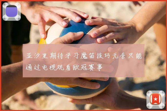 亚沙里期待学习魔笛技巧无奈只能通过电视观看欧冠赛事