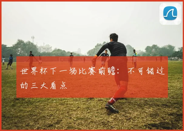 世界杯下一场比赛前瞻：不可错过的三大看点