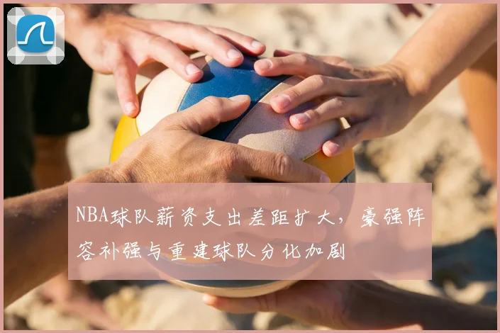 NBA球队薪资支出差距扩大，豪强阵容补强与重建球队分化加剧