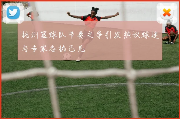 杭州篮球队节奏之争引发热议球迷与专家各执己见