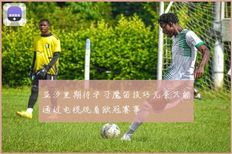 亚沙里期待学习魔笛技巧无奈只能通过电视观看欧冠赛事