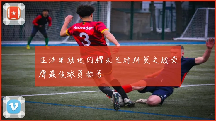 亚沙里助攻闪耀米兰对科莫之战荣膺最佳球员称号