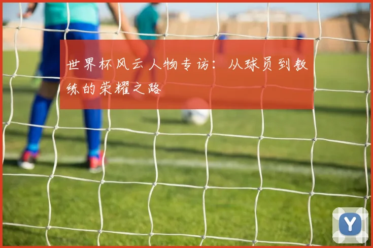 世界杯风云人物专访：从球员到教练的荣耀之路