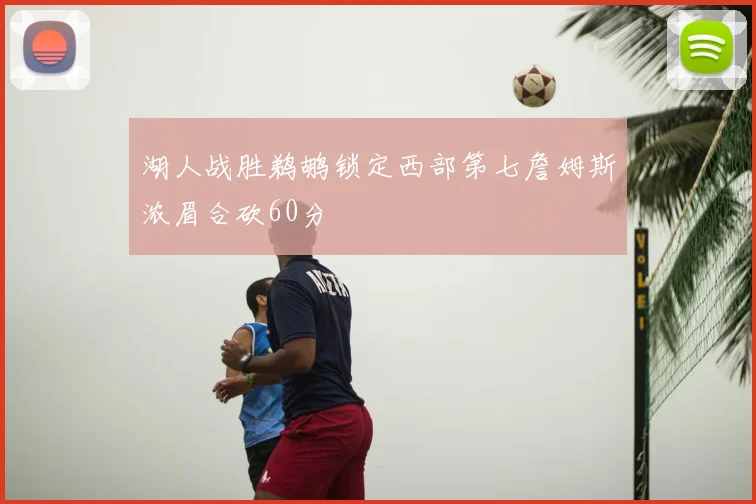 湖人战胜鹈鹕锁定西部第七詹姆斯浓眉合砍60分