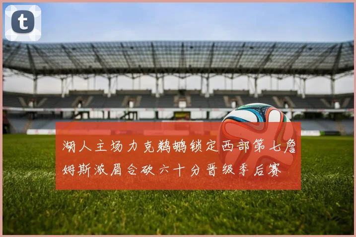 湖人主场力克鹈鹕锁定西部第七詹姆斯浓眉合砍六十分晋级季后赛