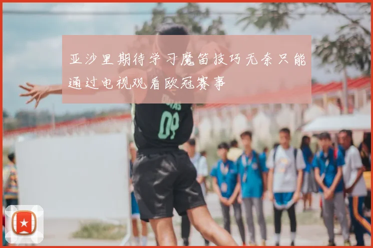 亚沙里期待学习魔笛技巧无奈只能通过电视观看欧冠赛事