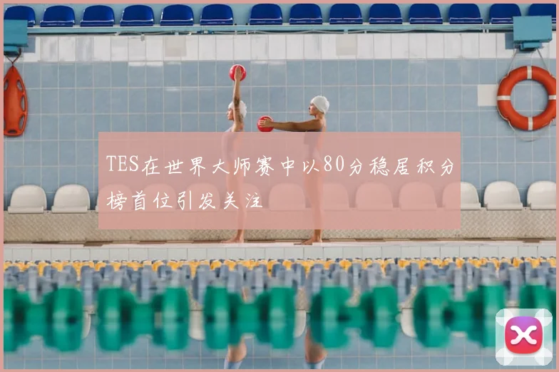 TES在世界大师赛中以80分稳居积分榜首位引发关注