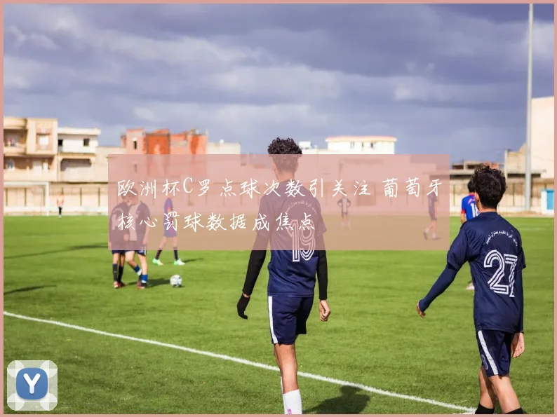 欧洲杯C罗点球次数引关注 葡萄牙核心罚球数据成焦点