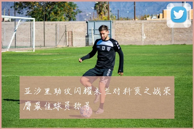 亚沙里助攻闪耀米兰对科莫之战荣膺最佳球员称号