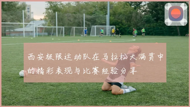 西安极限运动队在马拉松大满贯中的精彩表现与比赛经验分享