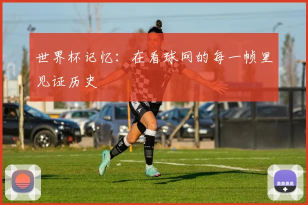 世界杯记忆:在看球网的每一帧里见证历史