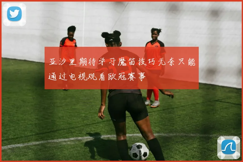 亚沙里期待学习魔笛技巧无奈只能通过电视观看欧冠赛事