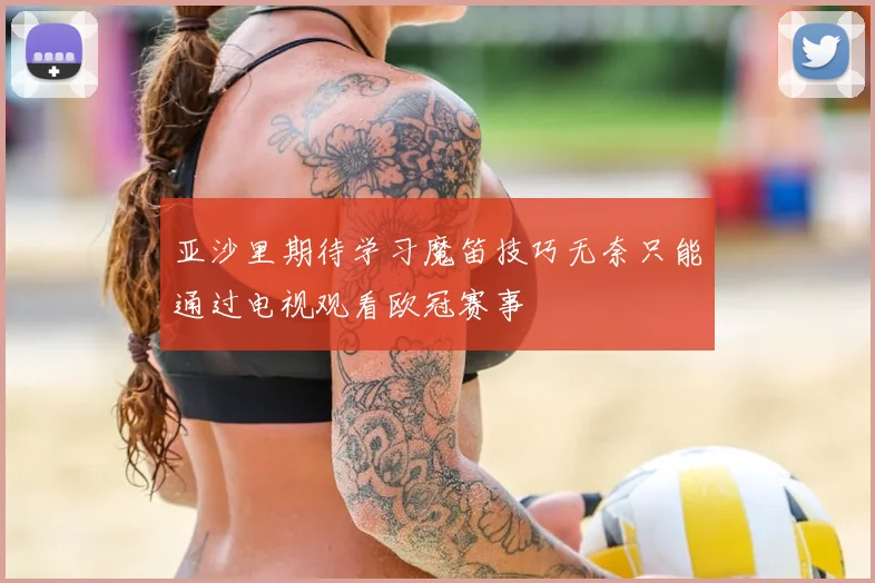 亚沙里期待学习魔笛技巧无奈只能通过电视观看欧冠赛事