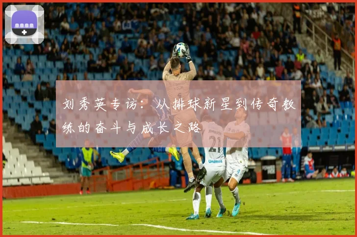 刘秀英专访：从排球新星到传奇教练的奋斗与成长之路
