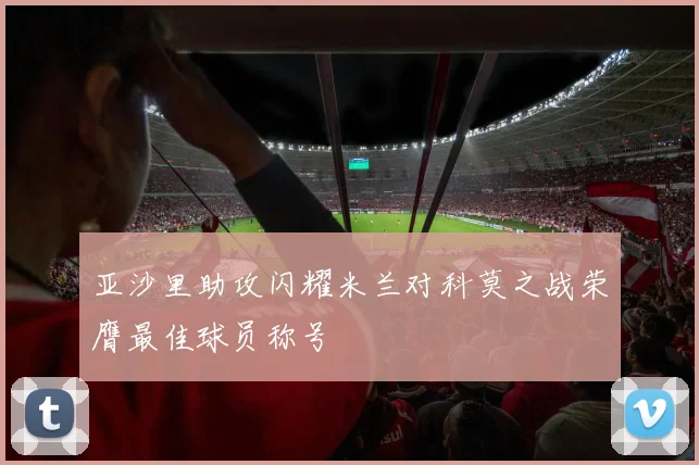 亚沙里助攻闪耀米兰对科莫之战荣膺最佳球员称号