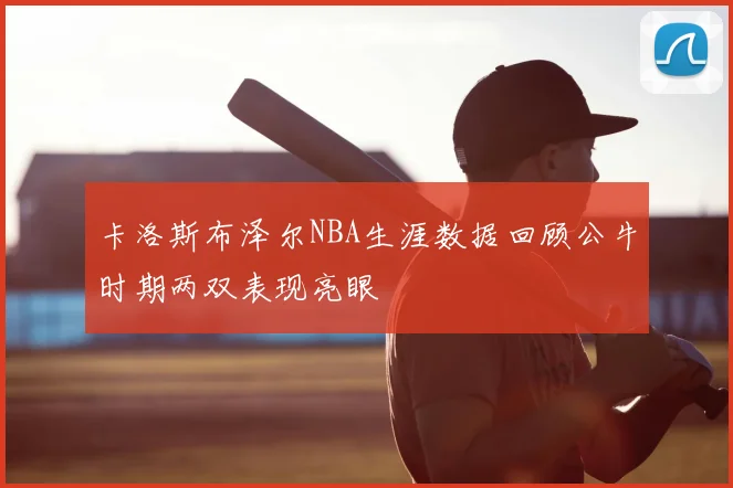 卡洛斯布泽尔NBA生涯数据回顾公牛时期两双表现亮眼