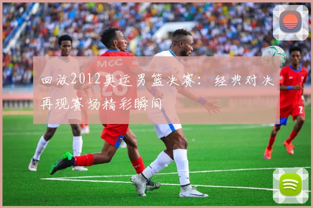 回放2012奥运男篮决赛：经典对决再现赛场精彩瞬间