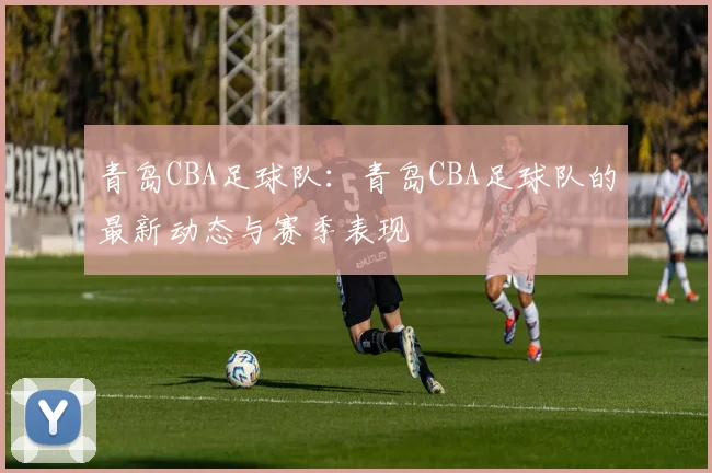 青岛CBA足球队：青岛CBA足球队的最新动态与赛季表现