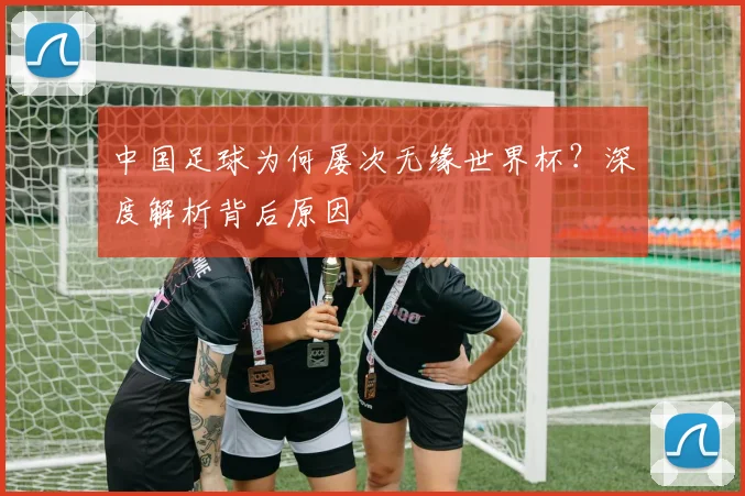 中国足球为何屡次无缘世界杯？深度解析背后原因