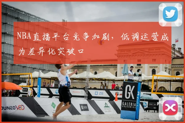 NBA直播平台竞争加剧,低调运营成为差异化突破口
