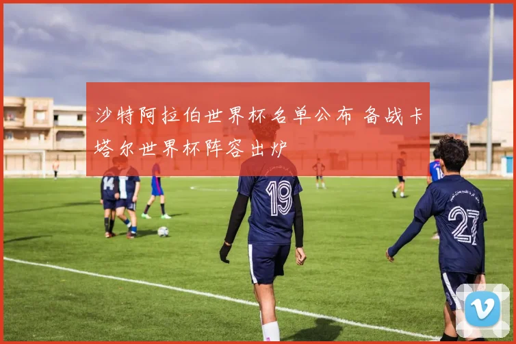 沙特阿拉伯世界杯名单公布 备战卡塔尔世界杯阵容出炉