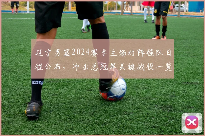 辽宁男篮2024赛季主场对阵强队日程公布，冲击总冠军关键战役一览